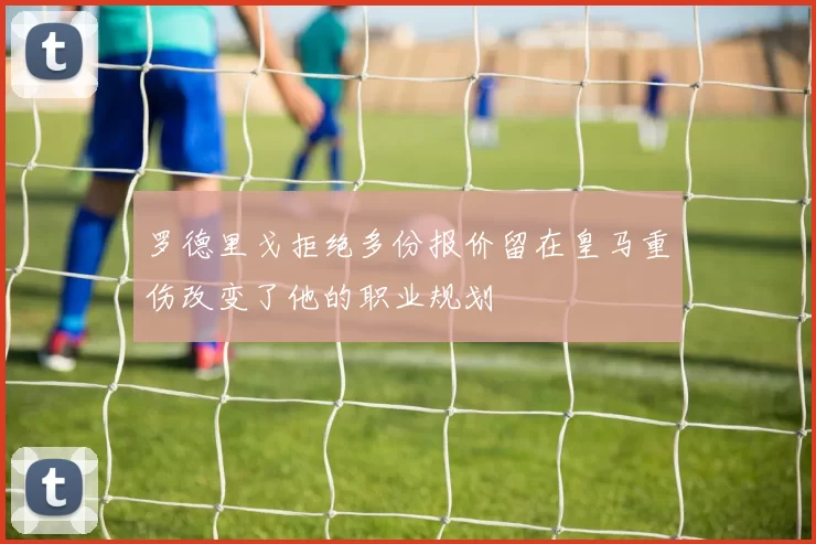 罗德里戈拒绝多份报价留在皇马重伤改变了他的职业规划