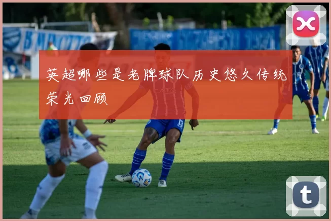 英超哪些是老牌球队历史悠久传统荣光回顾
