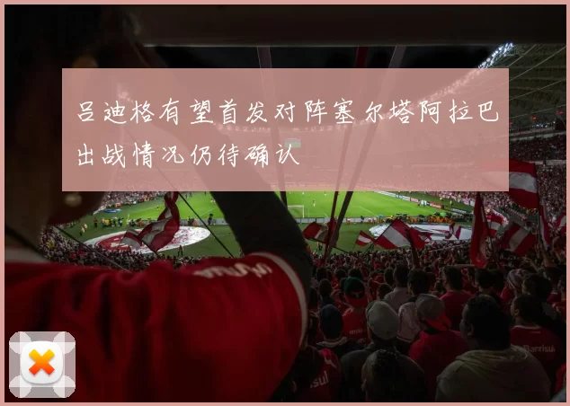 吕迪格有望首发对阵塞尔塔阿拉巴出战情况仍待确认