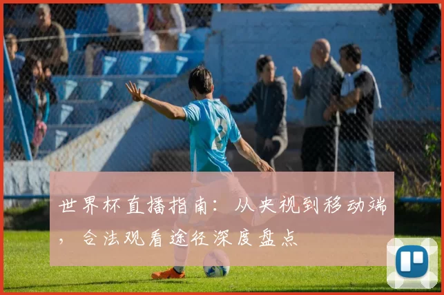 世界杯直播指南:从央视到移动端,合法观看途径深度盘点