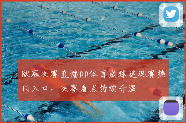 欧冠决赛直播pp体育成球迷观赛热门入口,决赛看点持续升温