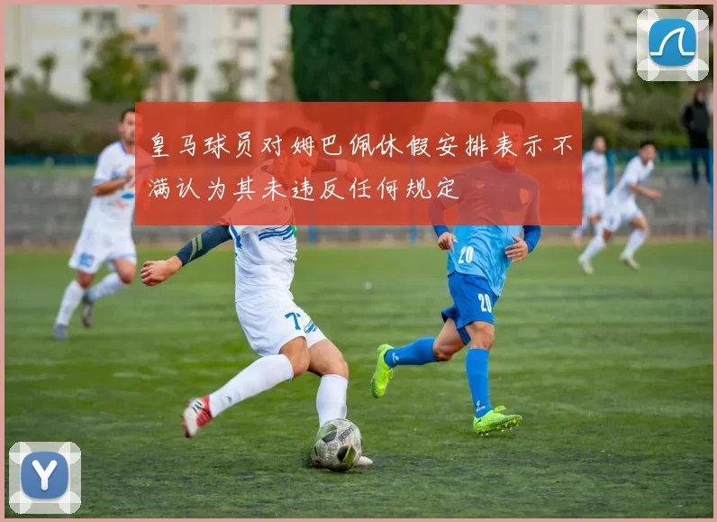 皇马球员对姆巴佩休假安排表示不满认为其未违反任何规定