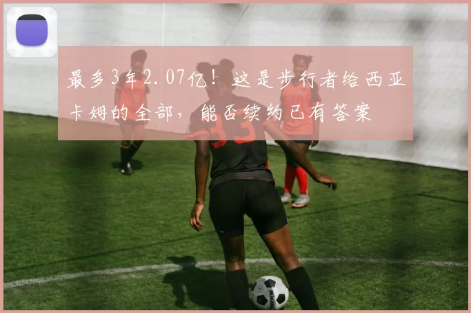 最多3年2.07亿!这是步行者给西亚卡姆的全部,能否续约已有答案