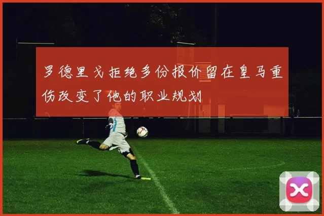 罗德里戈拒绝多份报价留在皇马重伤改变了他的职业规划