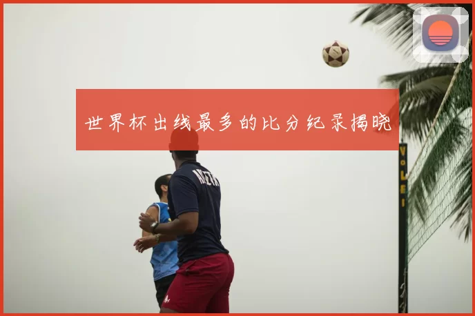 世界杯出线最多的比分纪录揭晓