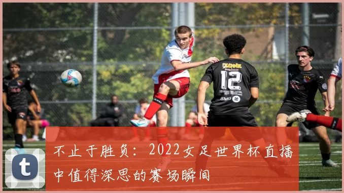 不止于胜负:2022女足世界杯直播中值得深思的赛场瞬间