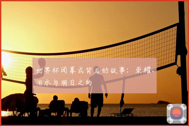 世界杯闭幕式背后的故事:荣耀、泪水与明日之约