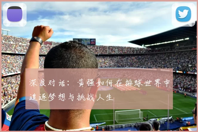 深度对话:黄强如何在排球世界中追逐梦想与挑战人生