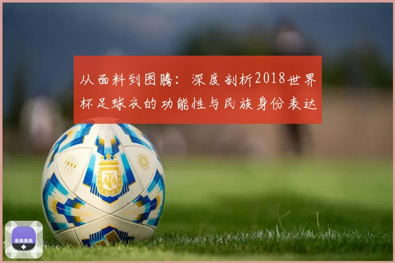 从面料到图腾:深度剖析2018世界杯足球衣的功能性与民族身份表达