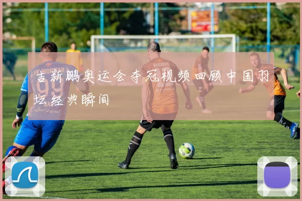 吉新鹏奥运会夺冠视频回顾中国羽坛经典瞬间
