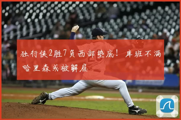 独行侠2胜7负西部垫底!库班不满 哈里森或被解雇