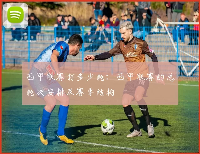 西甲联赛打多少轮:西甲联赛的总轮次安排及赛季结构