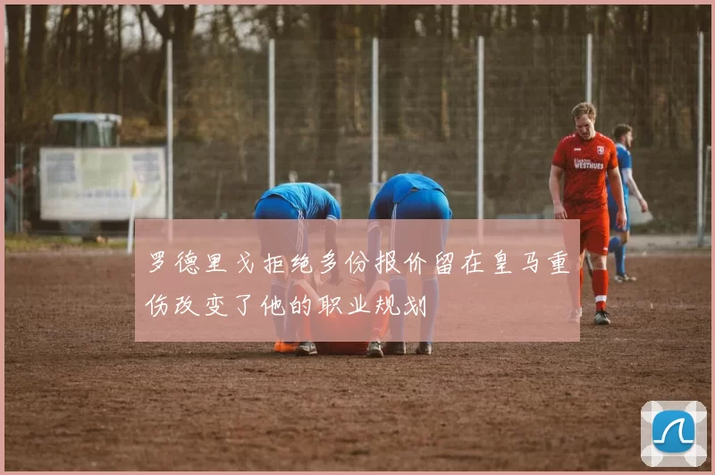 罗德里戈拒绝多份报价留在皇马重伤改变了他的职业规划