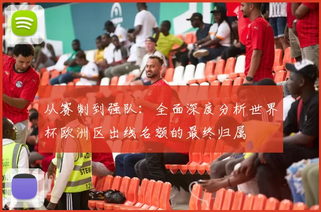 从赛制到强队:全面深度分析世界杯欧洲区出线名额的最终归属