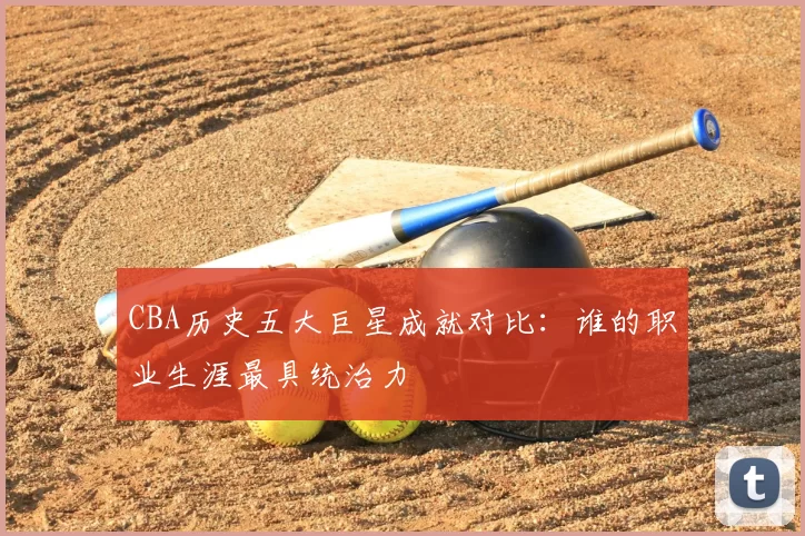 CBA历史五大巨星成就对比:谁的职业生涯最具统治力