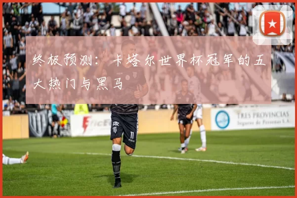 终极预测:卡塔尔世界杯冠军的五大热门与黑马
