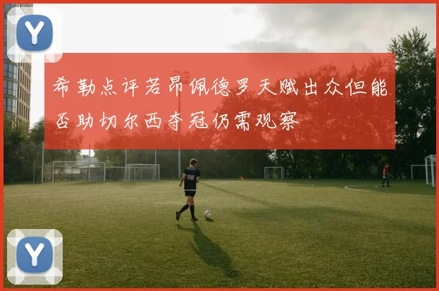 希勒点评若昂佩德罗天赋出众但能否助切尔西夺冠仍需观察