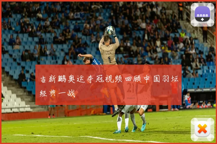 吉新鹏奥运夺冠视频回顾中国羽坛经典一战