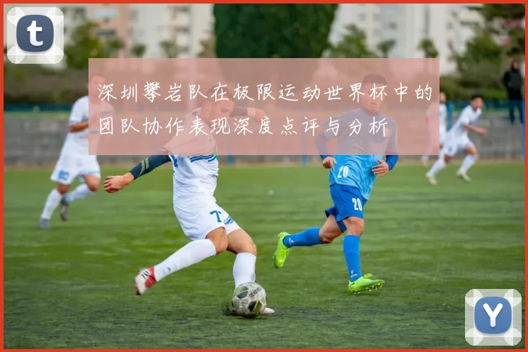 深圳攀岩队在极限运动世界杯中的团队协作表现深度点评与分析
