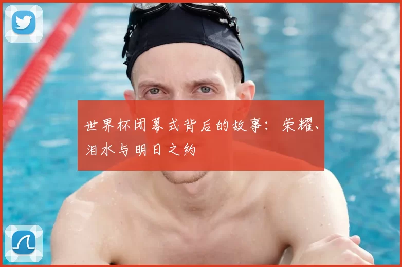 世界杯闭幕式背后的故事：荣耀、泪水与明日之约