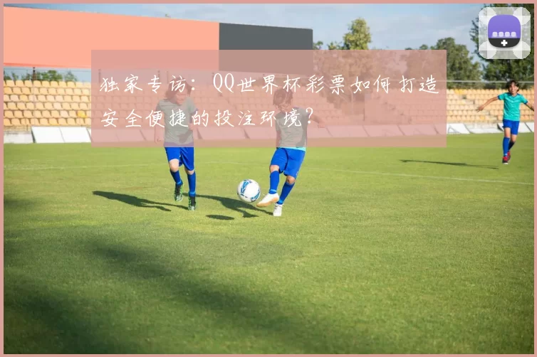 独家专访:QQ世界杯彩票如何打造安全便捷的投注环境?