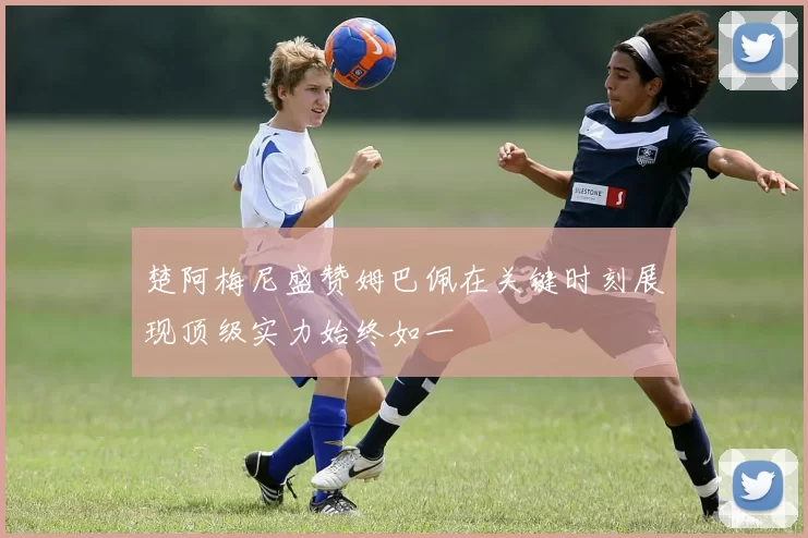楚阿梅尼盛赞姆巴佩在关键时刻展现顶级实力始终如一