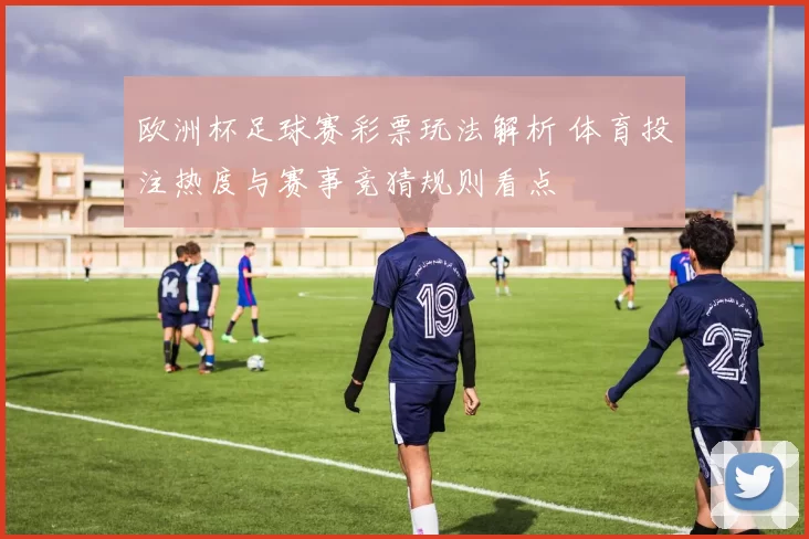 欧洲杯足球赛彩票玩法解析 体育投注热度与赛事竞猜规则看点