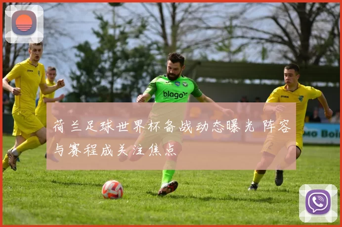 荷兰足球世界杯备战动态曝光 阵容与赛程成关注焦点