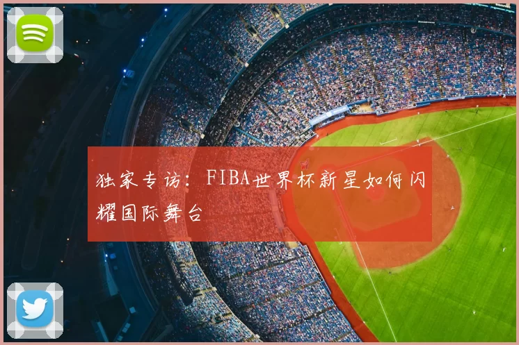 独家专访:FIBA世界杯新星如何闪耀国际舞台
