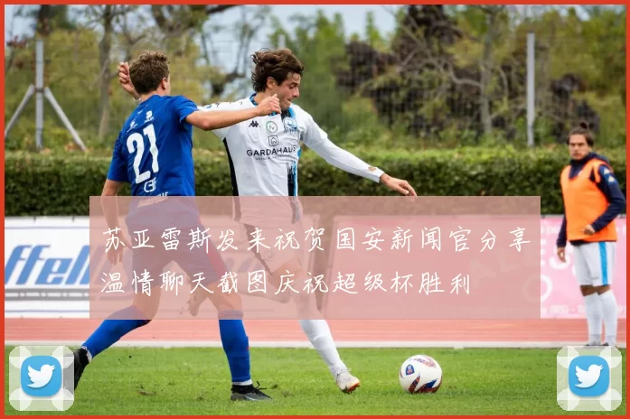 苏亚雷斯发来祝贺国安新闻官分享温情聊天截图庆祝超级杯胜利