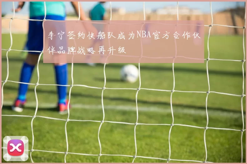 李宁签约快船队成为NBA官方合作伙伴品牌战略再升级