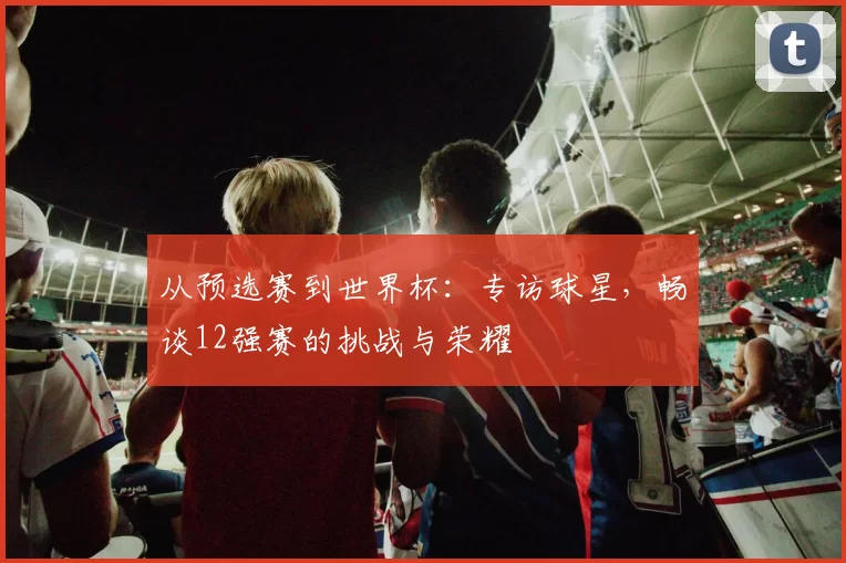 从预选赛到世界杯:专访球星,畅谈12强赛的挑战与荣耀