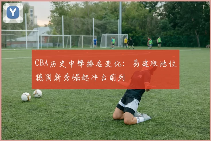 CBA历史中锋排名变化:易建联地位稳固新秀崛起冲击前列