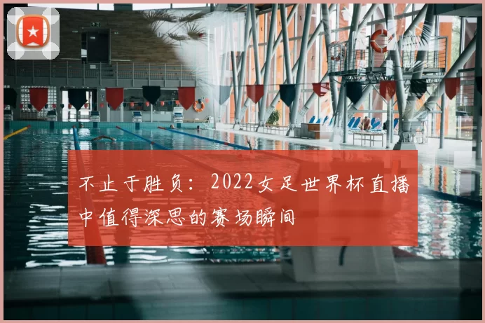 不止于胜负：2022女足世界杯直播中值得深思的赛场瞬间