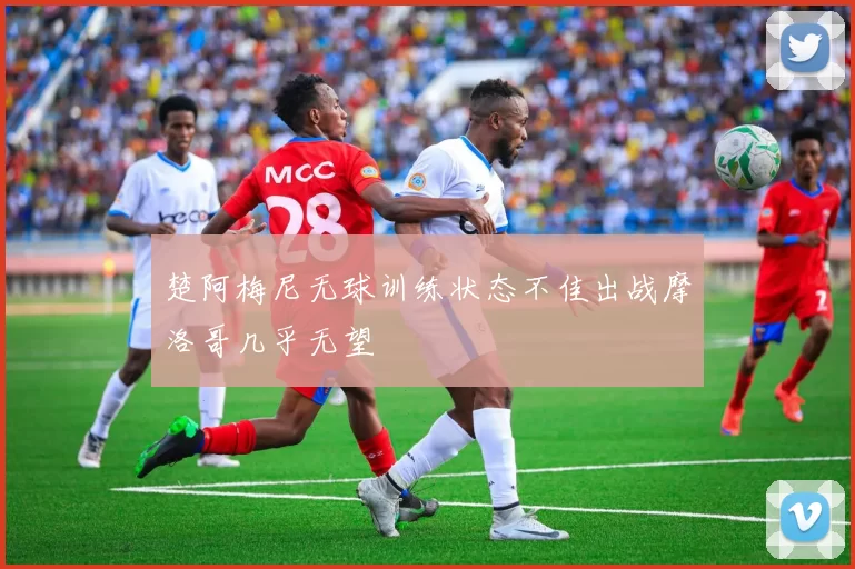 楚阿梅尼无球训练状态不佳出战摩洛哥几乎无望
