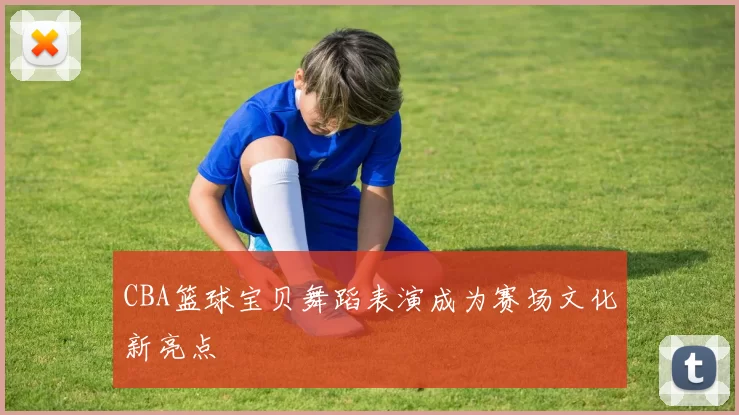 CBA篮球宝贝舞蹈表演成为赛场文化新亮点