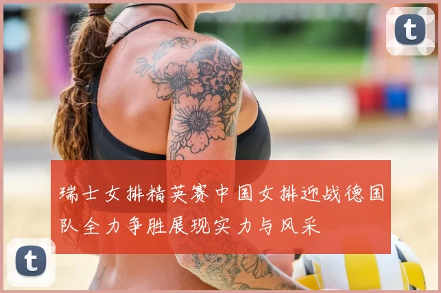 瑞士女排精英赛中国女排迎战德国队全力争胜展现实力与风采