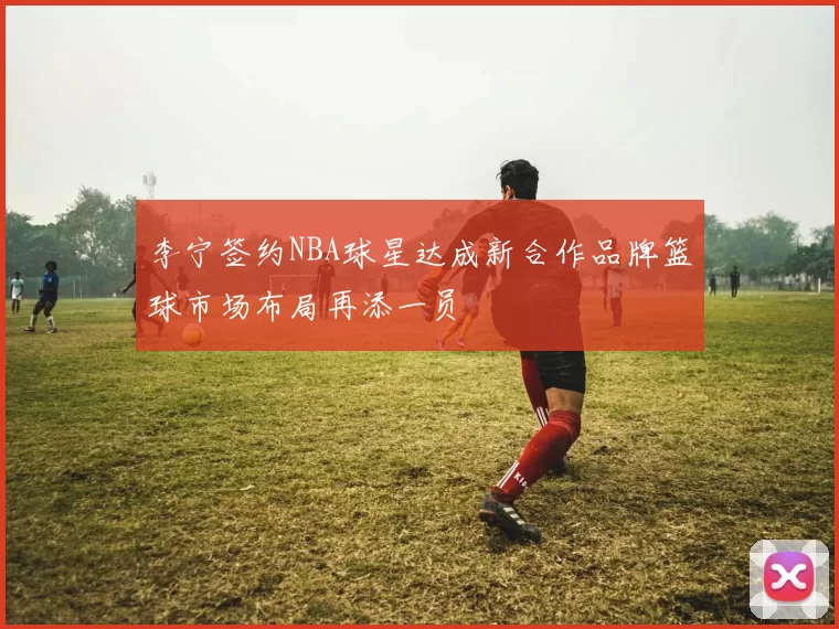 李宁签约NBA球星达成新合作品牌篮球市场布局再添一员