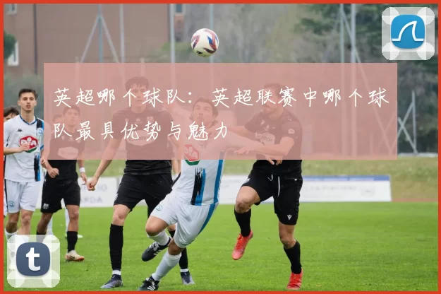 英超哪个球队:英超联赛中哪个球队最具优势与魅力