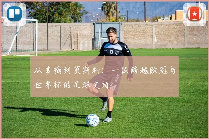 从基辅到莫斯科:一段跨越欧冠与世界杯的足球史诗