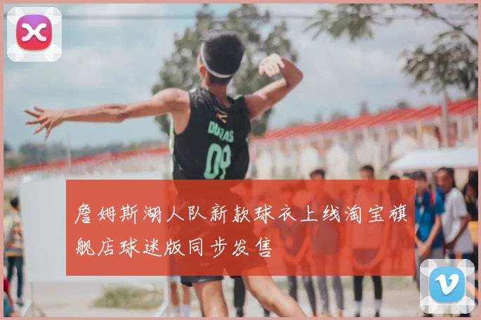 詹姆斯湖人队新款球衣上线淘宝旗舰店球迷版同步发售