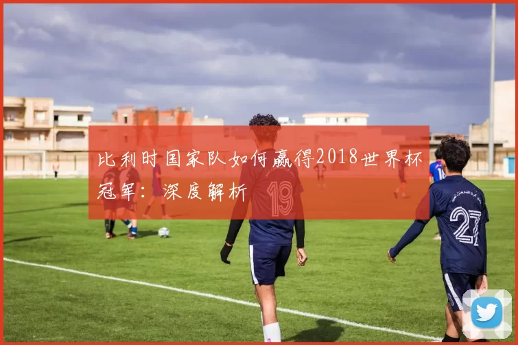 比利时国家队如何赢得2018世界杯冠军:深度解析