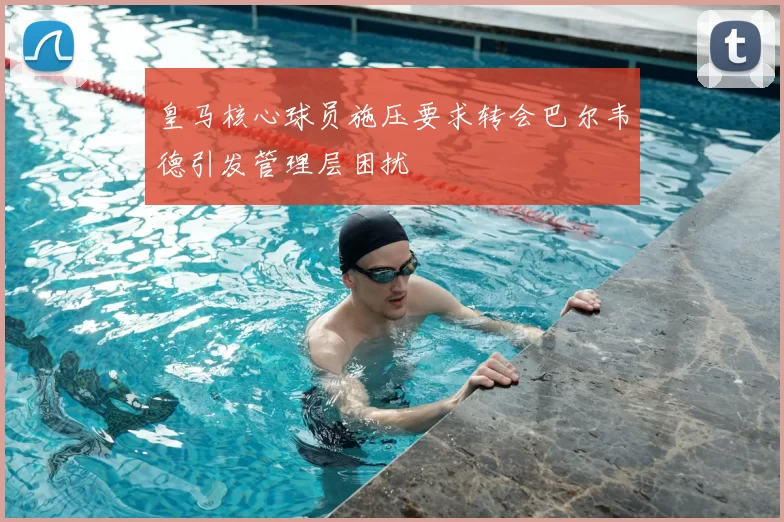 皇马核心球员施压要求转会巴尔韦德引发管理层困扰