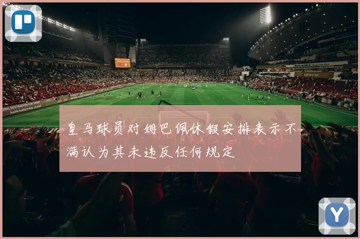 皇马球员对姆巴佩休假安排表示不满认为其未违反任何规定
