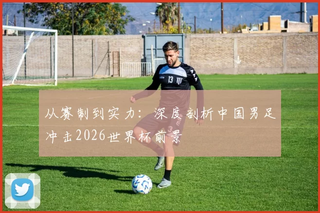 从赛制到实力:深度剖析中国男足冲击2026世界杯前景
