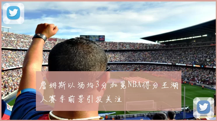詹姆斯以场均3分加冕NBA得分王湖人赛季前景引发关注