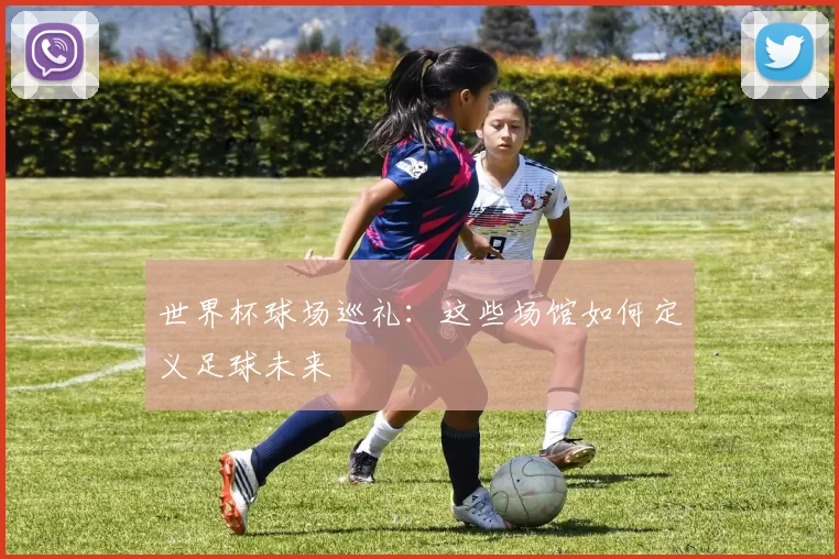 世界杯球场巡礼：这些场馆如何定义足球未来