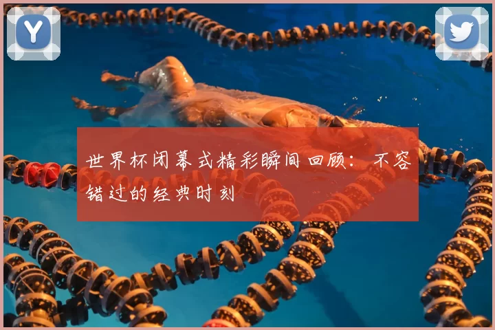 世界杯闭幕式精彩瞬间回顾:不容错过的经典时刻