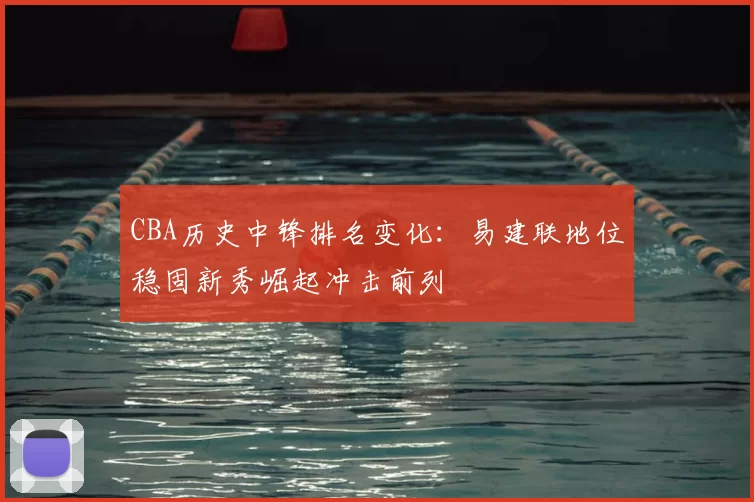 CBA历史中锋排名变化:易建联地位稳固新秀崛起冲击前列