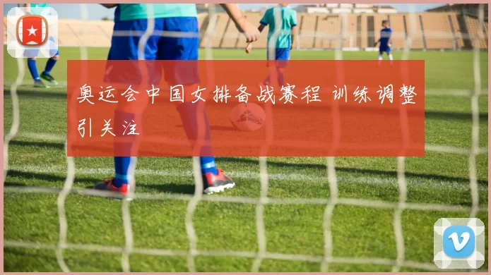 奥运会中国女排备战赛程 训练调整引关注
